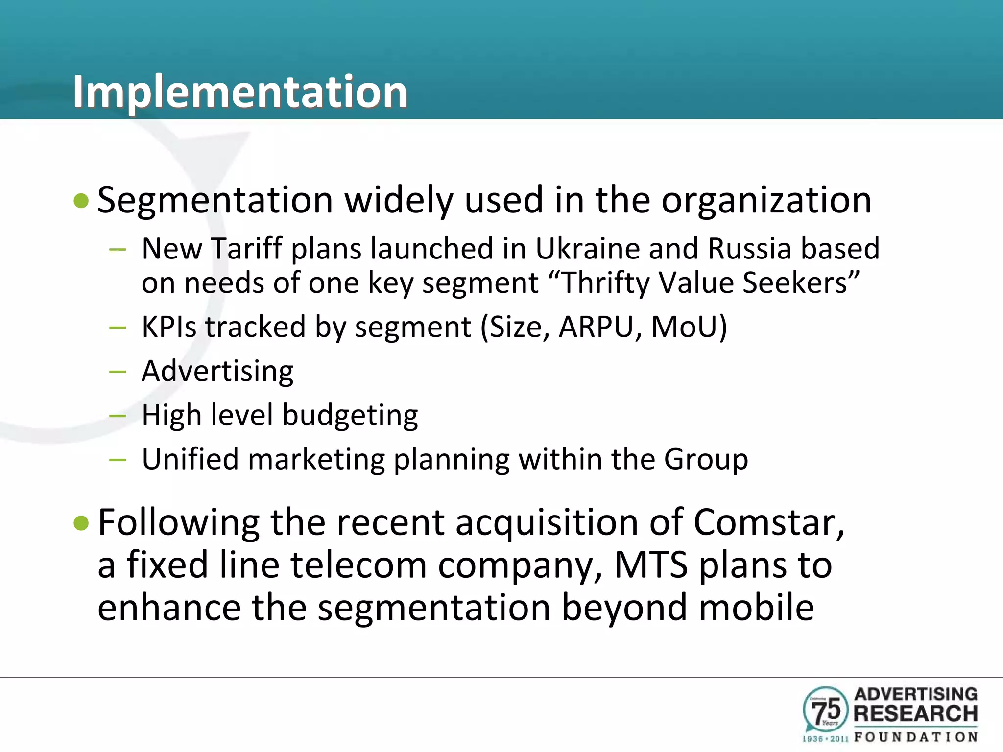 Implementation

• Segmentation widely used in the organization
  – New Tariff plans launched in Ukraine and Russia based
    on needs of one key segment “Thrifty Value Seekers”
  – KPIs tracked by segment (Size, ARPU, MoU)
  – Advertising
  – High level budgeting
  – Unified marketing planning within the Group
• Following the recent acquisition of Comstar,
  a fixed line telecom company, MTS plans to
  enhance the segmentation beyond mobile
 