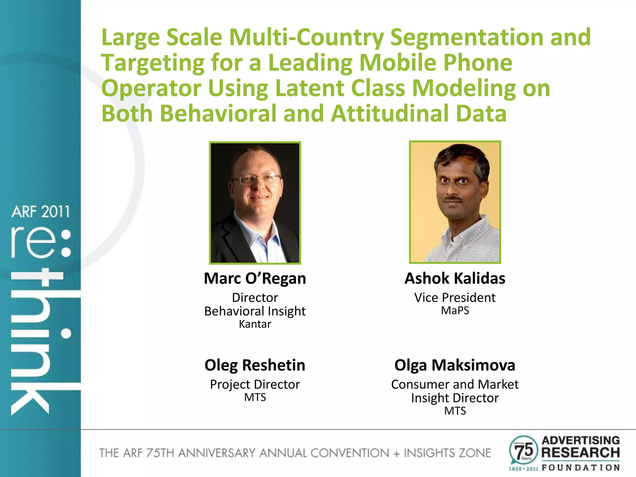 Large Scale Multi-Country Segmentation and
Targeting for a Leading Mobile Phone
Operator Using Latent Class Modeling on
Both Behavioral and Attitudinal Data




        Marc O’Regan          Ashok Kalidas
            Director            Vice President
        Behavioral Insight          MaPS
              Kantar


        Oleg Reshetin        Olga Maksimova
         Project Director    Consumer and Market
               MTS              Insight Director
                                     MTS
 