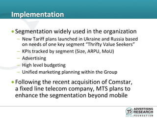 Implementation

• Segmentation widely used in the organization
  – New Tariff plans launched in Ukraine and Russia based
    on needs of one key segment “Thrifty Value Seekers”
  – KPIs tracked by segment (Size, ARPU, MoU)
  – Advertising
  – High level budgeting
  – Unified marketing planning within the Group
• Following the recent acquisition of Comstar,
  a fixed line telecom company, MTS plans to
  enhance the segmentation beyond mobile
 
