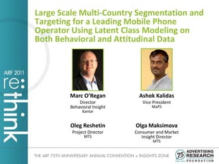 Large Scale Multi-Country Segmentation and
Targeting for a Leading Mobile Phone
Operator Using Latent Class Modeling on
Both Behavioral and Attitudinal Data




        Marc O’Regan          Ashok Kalidas
            Director            Vice President
        Behavioral Insight          MaPS
              Kantar


        Oleg Reshetin        Olga Maksimova
         Project Director    Consumer and Market
               MTS              Insight Director
                                     MTS
 