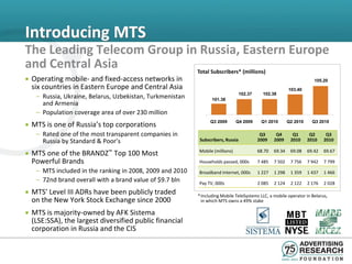 Introducing MTS
The Leading Telecom Group in Russia, Eastern Europe
and Central Asia            Total Subscribers* (millions)
• Operating mobile- and fixed-access networks in                                                                       105.20
  six countries in Eastern Europe and Central Asia                                                        103.40
   – Russia, Ukraine, Belarus, Uzbekistan, Turkmenistan          101.38
                                                                                 102.37     102.38

     and Armenia
   – Population coverage area of over 230 million
• MTS is one of Russia’s top corporations                       Q3 2009       Q4 2009      Q1 2010        Q2 2010     Q3 2010

   – Rated one of the most transparent companies in                                        Q3      Q4       Q1       Q2      Q3
     Russia by Standard & Poor’s                           Subscribers, Russia            2009    2009     2010     2010    2010

• MTS one of the BRANDZ™ Top 100 Most                     Mobile (millions)               68.70   69.34    69.08    69.42   69.67

  Powerful Brands                                         Households passed, 000s         7 485   7 502    7 756    7 942   7 799
   – MTS included in the ranking in 2008, 2009 and 2010   Broadband Internet, 000s        1 227   1 298    1 359    1 437   1 466
   – 72nd brand overall with a brand value of $9.7 bln    Pay TV, 000s                    2 085   2 124    2 122    2 176   2 028
• MTS’ Level III ADRs have been publicly traded           * Including Mobile TeleSystems LLC, a mobile operator in Belarus,
  on the New York Stock Exchange since 2000                 in which MTS owns a 49% stake

• MTS is majority-owned by AFK Sistema
  (LSE:SSA), the largest diversified public financial
  corporation in Russia and the CIS
 