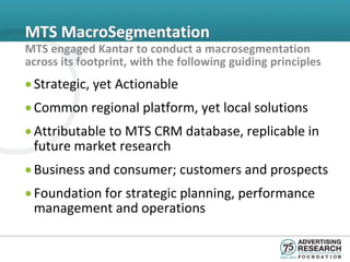 MTS MacroSegmentation
MTS engaged Kantar to conduct a macrosegmentation
across its footprint, with the following guiding principles
• Strategic, yet Actionable
• Common regional platform, yet local solutions
• Attributable to MTS CRM database, replicable in
  future market research
• Business and consumer; customers and prospects
• Foundation for strategic planning, performance
  management and operations
 