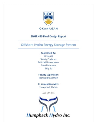 ENGR 499 Final Design Report
Offshore Hydro Energy Storage System
Submitted By:
Group 8
Shariq Codabux
Mitchell Lamoureux
David Martens
Billy Su
Faculty Supervisor:
Joshua Brinkerhoff
In association with:
Humpback Hydro
April 10th, 2015
 