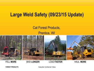 HAUL MORELOAD FASTERSKID LONGERFELL MORE
Caterpillar Confidential Yellow
Large Weld Safety (09/23/15 Update)
Cat Forest Products,
Prentice, WI
FOREST PRODUCTS
 