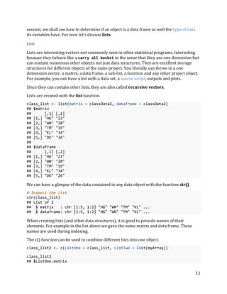 11
session, we shall see how to determine if an object is a data frame as well the type of data
its variables have. For now let's discuss lists.
Lists
Lists are interesting vectors not commonly seen in other statistical programs. Interesting
because they behave like a carry all basket in the sense that they are one dimension but
can contain numerous other objects not just data structures. They are excellent storage
structures for different objects of the same project. You literally can throw in a one
dimension vector, a matrix, a data frame, a sub-list, a function and any other project object.
For example, you can have a list with a data set, a source script, outputs and plots.
Since they can contain other lists, they are also called recursive vectors.
Lists are created with the list function.
class_list <- list(matrix = classData2, dataframe = classData2)
## $matrix
## [,1] [,2]
## [1,] "HG" "23"
## [2,] "WN" "28"
## [3,] "TM" "19"
## [4,] "KL" "34"
## [5,] "DK" "26"
##
## $dataframe
## [,1] [,2]
## [1,] "HG" "23"
## [2,] "WN" "28"
## [3,] "TM" "19"
## [4,] "KL" "34"
## [5,] "DK" "26"
We can have a glimpse of the data contained in any data object with the function str().
# Inspect the list
str(class_list)
## List of 2
## $ matrix : chr [1:5, 1:2] "HG" "WN" "TM" "KL" ...
## $ dataframe: chr [1:5, 1:2] "HG" "WN" "TM" "KL" ...
When creating lists (and other data structures), it is good to provide names of their
elements. For example in the list above we gave the name matrix and data frame. These
names are used during indexing.
The c() function can be used to combine different lists into one object.
class_list2 <- c(ListOne = class_list, ListTwo = list(myArray))
class_list2
## $ListOne.matrix
 