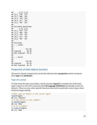 12
## [,1] [,2]
## [1,] "HG" "23"
## [2,] "WN" "28"
## [3,] "TM" "19"
## [4,] "KL" "34"
## [5,] "DK" "26"
##
## $ListOne.dataframe
## [,1] [,2]
## [1,] "HG" "23"
## [2,] "WN" "28"
## [3,] "TM" "19"
## [4,] "KL" "34"
## [5,] "DK" "26"
##
## $ListTwo
## , , Urban
##
## Yes No
## Exposed 50 48
## Not Exposed 70 43
##
## , , Rural
##
## Yes No
## Exposed 49 29
## Not Exposed 44 39
Properties of data objects (vector)
All vectors (atomic and generic) can be described by their properties which constitute
their type and attributes.
Type of a vector
To determine the type of an object, call the function typeof (a complete list of the basic
types is given in one of R's manuals called R Language Definition specifically section on
Objects. There are also other specific functions that test for particular vector types, these
functions begin with is..
# What type of object is the vector ages?
typeof(ages)
## [1] "double"
# Is the vector a real number?
is.double(ages)
## [1] TRUE
# Is it a number?
is.numeric(ages)
## [1] TRUE
 