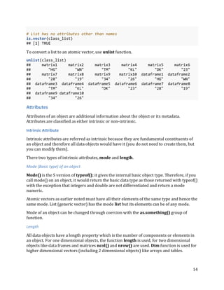 14
# List has no attributes other than names
is.vector(class_list)
## [1] TRUE
To convert a list to an atomic vector, use unlist function.
unlist(class_list)
## matrix1 matrix2 matrix3 matrix4 matrix5 matrix6
## "HG" "WN" "TM" "KL" "DK" "23"
## matrix7 matrix8 matrix9 matrix10 dataframe1 dataframe2
## "28" "19" "34" "26" "HG" "WN"
## dataframe3 dataframe4 dataframe5 dataframe6 dataframe7 dataframe8
## "TM" "KL" "DK" "23" "28" "19"
## dataframe9 dataframe10
## "34" "26"
Attributes
Attributes of an object are additional information about the object or its metadata.
Attributes are classified as either intrinsic or non-intrinsic.
Intrinsic Attribute
Intrinsic attributes are referred as intrinsic because they are fundamental constituents of
an object and therefore all data objects would have it (you do not need to create them, but
you can modify them).
There two types of intrinsic attributes, mode and length.
Mode (Basic type) of an object
Mode() is the S version of typeof(); it gives the internal basic object type. Therefore, if you
call mode() on an object, it would return the basic data type as those returned with typeof()
with the exception that integers and double are not differentiated and return a mode
numeric.
Atomic vectors as earlier noted must have all their elements of the same type and hence the
same mode. List (generic vector) has the mode list but its elements can be of any mode.
Mode of an object can be changed through coercion with the as.something() group of
function.
Length
All data objects have a length property which is the number of components or elements in
an object. For one dimensional objects, the function length is used, for two dimensional
objects like data frames and matrices ncol() and nrow() are used. Dim function is used for
higher dimensional vectors (including 2 dimensional objects) like arrays and tables.
 