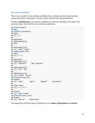 17
Non-intrinsic Attributes
There are a number of non-intrinsic attributes that an object can have, these include
names, dimensions, dimnames, classes, ts (time series) and copying attributes.
Function attributes() can be used to establish non-intrinsic attributes of an object. For
pure base type, there will be no non-intrinsic attributes.
attributes(ages)
## NULL
attributes(classData)
## $dim
## [1] 5 2
##
## $dimnames
## $dimnames[[1]]
## NULL
##
## $dimnames[[2]]
## [1] "nams" "ages"
attributes(myArray)
## $dim
## [1] 2 2 2
##
## $dimnames
## $dimnames[[1]]
## [1] "Exposed" "Not Exposed"
##
## $dimnames[[2]]
## [1] "Yes" "No"
##
## $dimnames[[3]]
## [1] "Urban" "Rural"
attributes(class_df)
## $names
## [1] "nams" "ages" "gender" "residence"
##
## $row.names
## [1] 1 2 3 4 5
##
## $class
## [1] "data.frame"
attributes(class_list)
## $names
## [1] "matrix" "dataframe"
The important attributes that we shall discuss are names, dimensions and classes.
 