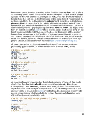 19
In summary, generic functions store other unique functions called methods each of which
act differently given a certain class of object. A typical example is the plot function. plot() is
a generic function with 29 methods. When you call plot(), it will first determine the class of
the object and then look for a method that can act on that classed object. You can see all the
methods available for the plot function with methods(plot). Notice these methods have a
plot.something, the "something" is the class for which that method will act on. If you are
keen enough, you are bound to see a method for data frame which means plot() can read a
data frame and produce a graph by calling the method plot.data.frame. Also, do you notice
there are no methods for the base type? This is because generic functions like plot() are not
base R objects but S3 objects (S4 has generic functions but it is a recent addition so they
have not been implemented in R). If an object of base type is passed in a call to a generic
and a method is not explicitly defined for it, the default method (e.g. plot.default()) will be
called. So in essence, a class of a vector is used to determine the method to be called by a
generic function. Please read more on this from Object Oriented Programming in R.
All objects have a class attribute, at the very least it would have its basic type (those
produced by typeof or mode). To determine the class of an object, class() is used.
# 1 dimension atomic vectors
class(ages)
## [1] "numeric"
class(nams)
## [1] "character"
# 2 dimension atomic vector
class(classData2)
## [1] "matrix"
class(class_df)
## [1] "data.frame"
# 1 dimension generic vector
class(class_list)
## [1] "list"
An object can have more than one class thereby having a vector of classes. A class can be
added either directly with the class() <- assignment, through the attr() function or
creating an object with structure() function. Note, when you add a class attribute to an
object it ceases to be a base object and becomes one of the other OO systems in R. In our
case they will be s3 objects as the classes are not defined. To establish this, before we add
classes, let's get to know what type of objects we have. A package called pryr has some
efficient functions to accomplish this task.
# We will use the pryr package (install it first)
library(pryr)
# class = numeric
otype(ages)
## [1] "base"
# typeof = character
 