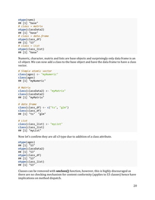 20
otype(nams)
## [1] "base"
# class = matrix
otype(classData2)
## [1] "base"
# class = data.frame
otype(class_df)
## [1] "S3"
# class = list
otype(class_list)
## [1] "base"
Numeric, character, matrix and lists are base objects and surprisingly only data frame is an
s3 object. We can now add a class to the base object and have the data frame to have a class
vector.
# Simple atomic vector
class(ages) <- "myNumeric"
class(ages)
## [1] "myNumeric"
# Matrix
class(classData2) <- "myMatrix"
class(classData2)
## [1] "myMatrix"
# data frame
class(class_df) <- c("ts", "glm")
class(class_df)
## [1] "ts" "glm"
# List
class(class_list) <- "myList"
class(class_list)
## [1] "myList"
Now let's confirm they are all s3 type due to addition of a class attribute.
otype(ages)
## [1] "S3"
otype(classData2)
## [1] "S3"
otype(class_df)
## [1] "S3"
otype(class_list)
## [1] "S3"
Classes can be removed with unclass() function, however, this is highly discouraged as
there are no checking mechanism for content conformity (applies to S3 classes) hence have
implications on method dispatch.
 