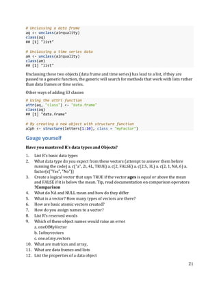 21
# Unclassing a data frame
aq <- unclass(airquality)
class(aq)
## [1] "list"
# Unclassing a time series data
am <- unclass(airquality)
class(am)
## [1] "list"
Unclassing these two objects (data frame and time series) has lead to a list, if they are
passed to a generic function, the generic will search for methods that work with lists rather
than data frames or time series.
Other ways of adding S3 classes
# Using the attri function
attr(aq, "class") <- "data.frame"
class(aq)
## [1] "data.frame"
# By creating a new object with structure function
alph <- structure(letters[1:10], class = "myFactor")
Gauge yourself
Have you mastered R's data types and Objects?
1. List R's basic data types
2. What data type do you expect from these vectors (attempt to answer them before
running the code) a. c("a", 2i, 4L, TRUE) a. c(2, FALSE) a. c(2.5, 3L) a. c(2, 1, NA, 6) a.
factor(c("Yes", "No"))
3. Create a logical vector that says TRUE if the vector ages is equal or above the mean
and FALSE if it is below the mean. Tip, read documentation on comparison operators
?Comparison
4. What do NA and NULL mean and how do they differ
5. What is a vector? How many types of vectors are there?
6. How are basic atomic vectors created?
7. How do you assign names to a vector?
8. List R's reserved words
9. Which of these object names would raise an error
a. oneOfMyVector
b. 1ofmyvectors
c. one.of.my.vectors
10. What are matrices and array,
11. What are data frames and lists
12. List the properties of a data object
 
