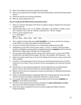 22
13. What is the difference between typeof() and mode()
14. How can you determine the length of one dimensional object and of multi-dimensional
objects
15. Which are the key non-intrinsic attributes
16. Why are classes important in R?
You are ready for the fifth session if you know these
1. There are six basic data types in R. These are logical, integers, double/real, characters,
complex and raw
2. Expected data type a. c("a", 2i, 4L, TRUE) = Character a. c(2, FALSE) = Double a. c(2.5,
3L) = Double a. c(2, 1, NA, 6) = Double a. factor(c("Yes", "No")) = Integer
3. Code to create a logical vector
m <- mean(ages)
ages >= m
## [1] FALSE TRUE FALSE TRUE TRUE
4. NA is a logical constant that means Not Available, it is used as a marker for missing
value. NULL is an object that signifies unidentified value
5. A vector is R's basic data structure. It is created with combine function c()
6. Assignment can be done in three ways, using: a. "arrow" <- (short version of assign
function and highly recommended) a. assignment function assign() (useful in function
definition) a. Equals sign = (though not recommended)
7. R's reserved words include; if, else, repeat, while, function, for, in, next, break, TRUE,
FALSE, NULL, Inf, NaN, NA, NA_integer_, NA_real_, NA_complex_, NA_character_, ... etc.
8. Object name that would raise an error is b) 1ofmyvectors because a name cannot start
with a number
9. A matrix is a two dimensional vector. Arrays are multi-dimensional vectors of which
matrices is one of them. They are atomic vectors meaning they can only have one type
of data.
10. Data frames are two dimensional generic vectors while lists are one dimensional
generic vectors. Data frames and lists can contain different types of data
11. Objects in R can have two properties, its type and attributes or additional information
about the object
12. Mode is an S implementation of typeof(). Both calls would output the same data type
with the exception of integer and double which have a mode numeric
13. You can get the length of a one dimensional object with the function length() and
dim() for multi-dimensional objects
14. The three most important non-intrinsic attribute are name, dimension and class,
they are preserved during object transformation
15. Class of an object is important in R as it is used to implement Object Oriented
Programming (R)
 