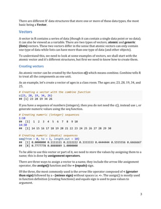 3
There are different R' data structures that store one or more of these data types, the most
basic being a Vector.
Vectors
A vector in R contains a series of data (though it can contain a single data point or no data);
it can also be viewed as a variable. There are two types of vectors; atomic and generic
(lists) vectors. These two vectors differ in the sense that atomic vectors can only contain
one type of data while lists can have more than one type of data (and other objects).
To understand this, we need to look at some examples of vectors, we shall start with the
atomic vector and it's different structures, but first we need to know how to create them.
Creating vectors
An atomic vector can be created by the function c() which means combine. Combine tells R
to treat all the components as one unit.
As an example, let’s create a vector of ages in a class room. The ages are; 23, 28, 19, 34, and
25.
# Creating a vector with the combine function
c(23, 28, 19, 34, 26)
## [1] 23 28 19 34 26
If you have a sequence of numbers (integers), then you do not need the c(), instead use :, or
generate numeric values using the seq function.
# Creating numeric (integer) sequences
1:10
## [1] 1 2 3 4 5 6 7 8 9 10
14:30
## [1] 14 15 16 17 18 19 20 21 22 23 24 25 26 27 28 29 30
# Creating numeric (double) sequences
seq(from = 0, to = 1, length.out = 10)
## [1] 0.0000000 0.1111111 0.2222222 0.3333333 0.4444444 0.5555556 0.6666667
## [8] 0.7777778 0.8888889 1.0000000
To be able to use this vector or part of it, we need to store the values by assigning them to a
name; this is done by assignment operators.
There are three ways to assign a vector to a name, they include the arrow like assignment
operator, the assign() function and the = (equals) sign.
Of the three, the most commonly used is the arrow like operator composed of < (greater
than sign) followed by a - (minus sign) without spaces i.e. <-. The assign() is mostly used
in function definition (creating functions) and equals sign is used to pass values to
argument.
 