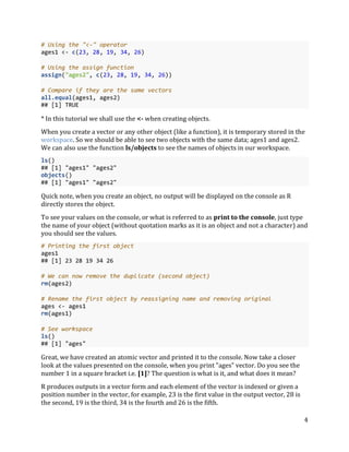 4
# Using the "<-" operator
ages1 <- c(23, 28, 19, 34, 26)
# Using the assign function
assign("ages2", c(23, 28, 19, 34, 26))
# Compare if they are the same vectors
all.equal(ages1, ages2)
## [1] TRUE
* In this tutorial we shall use the <- when creating objects.
When you create a vector or any other object (like a function), it is temporary stored in the
workspace. So we should be able to see two objects with the same data; ages1 and ages2.
We can also use the function ls/objects to see the names of objects in our workspace.
ls()
## [1] "ages1" "ages2"
objects()
## [1] "ages1" "ages2"
Quick note, when you create an object, no output will be displayed on the console as R
directly stores the object.
To see your values on the console, or what is referred to as print to the console, just type
the name of your object (without quotation marks as it is an object and not a character) and
you should see the values.
# Printing the first object
ages1
## [1] 23 28 19 34 26
# We can now remove the duplicate (second object)
rm(ages2)
# Rename the first object by reassigning name and removing original
ages <- ages1
rm(ages1)
# See workspace
ls()
## [1] "ages"
Great, we have created an atomic vector and printed it to the console. Now take a closer
look at the values presented on the console, when you print "ages" vector. Do you see the
number 1 in a square bracket i.e. [1]? The question is what is it, and what does it mean?
R produces outputs in a vector form and each element of the vector is indexed or given a
position number in the vector, for example, 23 is the first value in the output vector, 28 is
the second, 19 is the third, 34 is the fourth and 26 is the fifth.
 