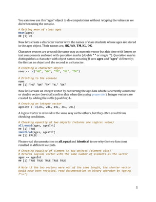 5
You can now use this “ages” object to do computations without retyping the values as we
did when using the console.
# Getting mean of class ages
mean(ages)
## [1] 26
Now let's create a character vector with the names of class students whose ages are stored
in the ages object. Their names are, HG, WN, TM, KL, DK.
Character vectors are created the same way as numeric vector but this time with letters or
text components enclosed with quotation marks (double " " or single ' '). Quotation marks
distinguishes a character with object names meaning R sees ages and "ages" differently;
the first as an object and the second as a character.
# Creating a character object
nams <- c("HG", "WN", "TM", "KL", "DK")
# Printing to the console
nams
## [1] "HG" "WN" "TM" "KL" "DK"
Now let's create an integer vector by converting the age data which is currently a numeric
or double vector (we shall confirm this when discussing properties). Integer vectors are
created by adding the suffix (qualifier) L.
# Creating an integer vector
agesInt <- c(23L, 28L, 19L, 34L, 26L)
A logical vector is created in the same way as the others, but they often result from
checking conditions.
# Checking equality of two objects (returns one logical value)
all.equal(ages, agesInt)
## [1] TRUE
identical(ages, agesInt)
## [1] FALSE
Please read documentation on all.equal and identical to see why the two functions
resulted in different outputs.
# Checking equality of element in two objects (element wise)
# Returns logical vector with the same number of elements as the vector
ages == agesInt
## [1] TRUE TRUE TRUE TRUE TRUE
# Note if the two vectors were not of the same length, the shorter vector
would have been recycled, read documentation on binary operator by typing
?"==")
 
