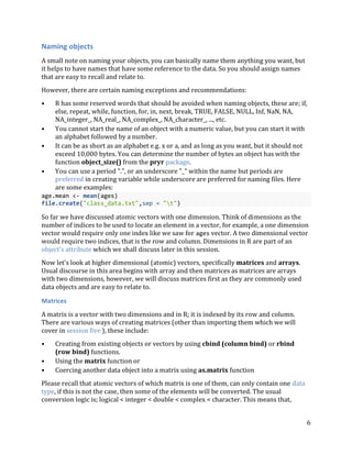6
Naming objects
A small note on naming your objects, you can basically name them anything you want, but
it helps to have names that have some reference to the data. So you should assign names
that are easy to recall and relate to.
However, there are certain naming exceptions and recommendations:
• R has some reserved words that should be avoided when naming objects, these are; if,
else, repeat, while, function, for, in, next, break, TRUE, FALSE, NULL, Inf, NaN, NA,
NA_integer_, NA_real_, NA_complex_, NA_character_, ..., etc.
• You cannot start the name of an object with a numeric value, but you can start it with
an alphabet followed by a number.
• It can be as short as an alphabet e.g. x or a, and as long as you want, but it should not
exceed 10,000 bytes. You can determine the number of bytes an object has with the
function object_size() from the pryr package.
• You can use a period ".", or an underscore "_" within the name but periods are
preferred in creating variable while underscore are preferred for naming files. Here
are some examples:
age.mean <- mean(ages)
file.create("class_data.txt",sep = "t")
So far we have discussed atomic vectors with one dimension. Think of dimensions as the
number of indices to be used to locate an element in a vector, for example, a one dimension
vector would require only one index like we saw for ages vector. A two dimensional vector
would require two indices, that is the row and column. Dimensions in R are part of an
object's attribute which we shall discuss later in this session.
Now let's look at higher dimensional (atomic) vectors, specifically matrices and arrays.
Usual discourse in this area begins with array and then matrices as matrices are arrays
with two dimensions, however, we will discuss matrices first as they are commonly used
data objects and are easy to relate to.
Matrices
A matrix is a vector with two dimensions and in R; it is indexed by its row and column.
There are various ways of creating matrices (other than importing them which we will
cover in session five ), these include:
• Creating from existing objects or vectors by using cbind (column bind) or rbind
(row bind) functions.
• Using the matrix function or
• Coercing another data object into a matrix using as.matrix function
Please recall that atomic vectors of which matrix is one of them, can only contain one data
type, if this is not the case, then some of the elements will be converted. The usual
conversion logic is; logical < integer < double < complex < character. This means that,
 