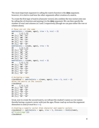 8
The most important argument in calling the matrix function is the data argument;
however, it is vital to read how the other arguments affect creation of a matrix.
To create the first type of matrix (character vector), lets combine the two vectors into one
by calling the c() function and passing it to the data argument. We can then specify the
number of rows and columns as 5 and 2 respectively (though we can pass either the row or
column alone).
# These are all the same
matrix(data = c(nams, ages), nrow = 5, ncol = 2)
## [,1] [,2]
## [1,] "HG" "23"
## [2,] "WN" "28"
## [3,] "TM" "19"
## [4,] "KL" "34"
## [5,] "DK" "26"
matrix(data = c(nams, ages), nrow = 5)
## [,1] [,2]
## [1,] "HG" "23"
## [2,] "WN" "28"
## [3,] "TM" "19"
## [4,] "KL" "34"
## [5,] "DK" "26"
matrix(data = c(nams, ages), ncol = 2)
## [,1] [,2]
## [1,] "HG" "23"
## [2,] "WN" "28"
## [3,] "TM" "19"
## [4,] "KL" "34"
## [5,] "DK" "26"
# Assigning a name
classData2 <- matrix(data = c(nams, ages), nrow = 5, ncol = 2)
#View the matrix on the console
classData2
## [,1] [,2]
## [1,] "HG" "23"
## [2,] "WN" "28"
## [3,] "TM" "19"
## [4,] "KL" "34"
## [5,] "DK" "26"
Great, now to create the second matrix, we will put the student’s names as row names
thereby having a numeric vector with just the ages. Please read up on how the argument
dimnames is used (it must be a list).
# Creating a numeric vector from character and numeric vectors
classData3 <- matrix(data = ages, nrow = 5, dimnames = list(c(nams),
c("StudentsAge")))
classData3
 