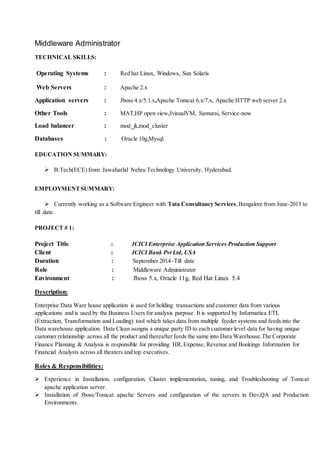 Middleware Administrator
TECHNICAL SKILLS:
Operating Systems : Red hat Linux, Windows, Sun Solaris
Web Servers : Apache 2.x
Application servers : Jboss 4.x/5.1.x,Apache Tomcat 6.x/7.x, Apache HTTP web server 2.x
Other Tools : MAT,HP open view,JvisualVM, Samurai, Service-now
Load balancer : mod_jk,mod_cluster
Databases : Oracle 10g,Mysql.
EDUCATION SUMMARY:
 B.Tech(ECE) from Jawaharlal Nehru Technology University, Hyderabad.
EMPLOYMENTSUMMARY:
 Currently working as a Software Engineer with Tata Consultancy Services,Bangalore from June-2013 to
till date.
PROJECT # 1:
Project Title : ICICI Enterprise Application Services Production Support
Client : ICICI Bank Pvt Ltd, USA
Duration : September 2014–Till date
Role : Middleware Administrator
Environment : Jboss 5.x, Oracle 11g, Red Hat Linux 5.4
Description:
Enterprise Data Ware house application is used for holding transactions and customer data from various
applications and is used by the Business Users for analysis purpose. It is supported by Informatica ETL
(Extraction, Transformation and Loading) tool which takes data from multiple feeder systems and feeds into the
Data warehouse application. Data Clean assigns a unique party ID to each customer level data for having unique
customer relationship across all the product and thereafter feeds the same into Data Warehouse.The Corporate
Finance Planning & Analysis is responsible for providing HR,Expense, Revenue and Bookings Information for
Financial Analysts across all theaters and top executives.
Roles & Responsibilities:
 Experience in Installation, configuration, Cluster implementation, tuning, and Troubleshooting of Tomcat
apache application server.
 Installation of Jboss/Tomcat apache Servers and configuration of the servers in Dev,QA and Production
Environments.
 