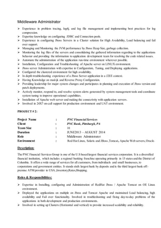 Middleware Administrator
 Experience in problem tracing, log4j, and log file management and implementing best practices for log
compression.
 Expertise knowledge on configuring JDBC and Connection pools.
 Experience in configuring Jboss Servers in a Cluster solution for High Availability, Load balancing and fail
over support.
 Managing and Monitoring the JVM performance by Jboss Heap Size, garbage collection.
 Monitoring the log files of the servers and consolidating the gathered information regarding to the applications
behavior and providing the information to application development team for resolving the code related issues.
 Automate the administration of the application run-time environment wherever possible.
 Installation, Configuration and Troubleshooting of Apache server on LINUX environment.
 Jboss server Administration with expertise in Configuration, Tuning, and Deploying applications.
 Configured the clustered environment for high availability.
 In depth troubleshooting experience of a Jboss Server application in a J2EE context.
 Having Knowledge on mod-jk and Reverse Proxy Configuration.
 Providing leadership for major system changes and participates in planning and execution of Jboss version and
patch deployments.
 Actively monitor, respond to, and resolve system alerts generated by system management tools and coordinate
system tuning to improve operational capabilities.
 Installation of Apache web server and making the connectivity with application servers.
 Involved in 24X7 on-call support for production environment and UAT environment.
PROJECT # 2:
Project Name : PNC Financial Services
Client : PNC Bank, Pittsburgh, PA
Team Size : 10
Duration : JUNE2013 – AUGUST 2014
Role : Middleware Administrator
Environment : Red Hat Linux, Solaris and JBoss ,Tomcat, Apache Web servers,Oracle.
Description:
The PNC Financial Services Group is one of the U.S based largest financial services corporation. It is a diversified
financial institution, which includes a regional banking franchise operating primarily in 15 states and the District of
Columbia. It offers a wide range of services for all customers, from individuals and small businesses, to
corporations and government entities. It stands sixth largest bank by deposits and is the third largest bank off-
premise ATM provider in USA.,Inventory,Rates,Shopping.
Roles & Responsibilities:
 Expertise in Installing, configuring and Administration of RedHat Jboss / Apache Tomcat on OE Linux
environment.
 Deployed the applications on multiple on Jboss and Tomcat Apache and maintained Load balancing, high
availability and Fail over functionality. Involved in troubleshooting and fixing day-to-day problems of the
applications in both development and production environments.
 Involved in setting up Clusters (Horizontal and vertical) to provide increased scalability and reliability.
 