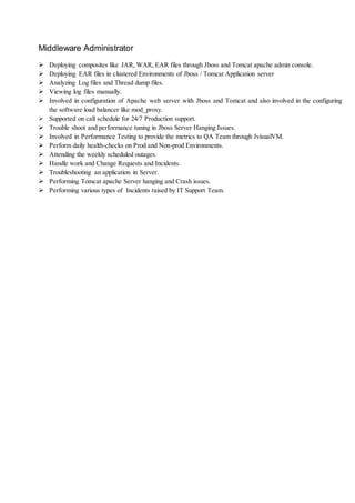 Middleware Administrator
 Deploying composites like JAR, WAR, EAR files through Jboss and Tomcat apache admin console.
 Deploying EAR files in clustered Environments of Jboss / Tomcat Application server
 Analyzing Log files and Thread dump files.
 Viewing log files manually.
 Involved in configuration of Apache web server with Jboss and Tomcat and also involved in the configuring
the software load balancer like mod_proxy.
 Supported on call schedule for 24/7 Production support.
 Trouble shoot and performance tuning in Jboss Server Hanging Issues.
 Involved in Performance Testing to provide the metrics to QA Team through JvisualVM.
 Perform daily health-checks on Prod and Non-prod Environments.
 Attending the weekly scheduled outages.
 Handle work and Change Requests and Incidents.
 Troubleshooting an application in Server.
 Performing Tomcat apache Server hanging and Crash issues.
 Performing various types of Incidents raised by IT Support Team.
 
