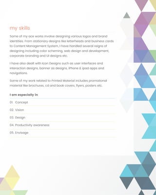 my skills
Some of my ace works involve designing various logos and brand
identities. From stationary designs like letterheads and business cards
to Content Management System, I have handled several reigns of
designing including color scheming, web design and development,
corporate branding and UI designs etc.
I have also dealt with Icon Designs such as user interfaces and
interaction designs, banner as designs, iPhone & ipad apps and
navigations.
Some of my work related to Printed Material includes promotional
material like brochures, cd and book covers, flyers, posters etc.
I am especially in
01.	Concept
02.	Vision
03.	Design
04.	Productivity awareness
05.	Envisage
 
