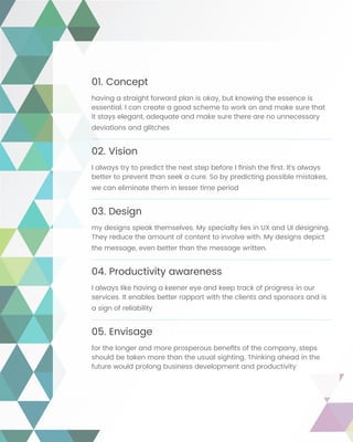 01. Concept
having a straight forward plan is okay, but knowing the essence is
essential. I can create a good scheme to work on and make sure that
it stays elegant, adequate and make sure there are no unnecessary
deviations and glitches
02. Vision
I always try to predict the next step before I finish the first. It’s always
better to prevent than seek a cure. So by predicting possible mistakes,
we can eliminate them in lesser time period
03. Design
my designs speak themselves. My specialty lies in UX and UI designing.
They reduce the amount of content to involve with. My designs depict
the message, even better than the message written.
04. Productivity awareness
I always like having a keener eye and keep track of progress in our
services. It enables better rapport with the clients and sponsors and is
a sign of reliability
05. Envisage
for the longer and more prosperous benefits of the company, steps
should be taken more than the usual sighting. Thinking ahead in the
future would prolong business development and productivity
 
