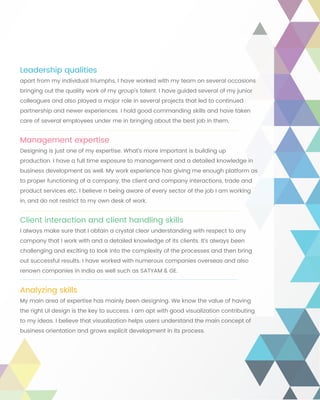 Leadership qualities
apart from my individual triumphs, I have worked with my team on several occasions
bringing out the quality work of my group’s talent. I have guided several of my junior
colleagues and also played a major role in several projects that led to continued
partnership and newer experiences. I hold good commanding skills and have taken
care of several employees under me in bringing about the best job in them.
Management expertise
Designing is just one of my expertise. What’s more important is building up
production. I have a full time exposure to management and a detailed knowledge in
business development as well. My work experience has giving me enough platform as
to proper functioning of a company, the client and company interactions, trade and
product services etc. I believe n being aware of every sector of the job I am working
in, and do not restrict to my own desk of work.
Client interaction and client handling skills
I always make sure that I obtain a crystal clear understanding with respect to any
company that I work with and a detailed knowledge of its clients. It’s always been
challenging and exciting to look into the complexity of the processes and then bring
out successful results. I have worked with numerous companies overseas and also
renown companies in India as well such as SATYAM & GE.
Analyzing skills
My main area of expertise has mainly been designing. We know the value of having
the right UI design is the key to success. I am apt with good visualization contributing
to my ideas. I believe that visualization helps users understand the main concept of
business orientation and grows explicit development in its process.
 