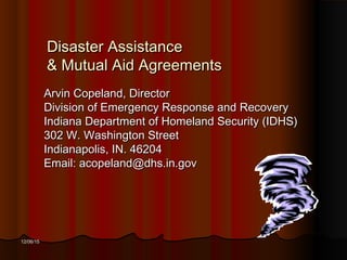 12/06/1512/06/15
Disaster AssistanceDisaster Assistance
& Mutual Aid Agreements& Mutual Aid Agreements
Arvin Copeland, DirectorArvin Copeland, Director
Division of Emergency Response and RecoveryDivision of Emergency Response and Recovery
Indiana Department of Homeland Security (IDHS)Indiana Department of Homeland Security (IDHS)
302 W. Washington Street302 W. Washington Street
Indianapolis, IN. 46204Indianapolis, IN. 46204
Email: acopeland@dhs.in.govEmail: acopeland@dhs.in.gov
 