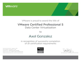 PAT GELSINGER, CHIEF EXECUTIVE OFFICER 
VMware is proud to award the title of 
VMware Certified Professional 5 
Data Center Virtualization 
to 
in recognition of successful completion 
of all certification requirements 
CERTIFICATION DATE: 
VALID THROUGH: 
: 
CANDIDATE ID: 
VERIFICATION CODE: 
Validate certificate authenticity: vmware.com/go/verifycert 
Axel Gonzalez 
January 15, 2013 
November 27, 2016 
VMW-00454691A-00085881 
9985974-AA8C-A4830B4C0FB4 
