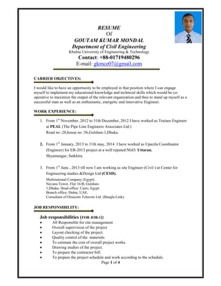 Page 1 of 4
RESUME
Of
GOUTAM KUMAR MONDAL
Department of Civil Engineering
Khulna University of Engineering & Technology
Contact: +88-01719480296
E-mail: gkmce07@gmail.com
CARRIER OBJECTIVES:
I would like to have an opportunity to be employed in that position where I can engage
myself to implement my educational knowledge and technical skills which would be co-
operative to maximize the output of the relevant organization and thus to stand up myself as a
successful man as well as an enthusiastic, energetic and innovative Engineer.
WORK EXPERIENCE:
1. From 1st
November, 2012 to 31th December, 2012 I have worked as Trainee Engineer
at PEAL (The Pipe Line Engineers Associates Ltd.)
Road no :28,house no :56,Gulshan-1,Dhaka.
2. From 1st
January, 2013 to 31th may, 2014 I have worked as Upazila Coordinator
(Engineer) for ER-2013 project at a well reputed NGO. Uttaran.
Shyamnagar, Satkhira.
3. From 1st
June , 2013 till now I am working as site Engineer (Civil ) at Center for
Engineering studies &Design Ltd (CESD).
Multinational Company (Egypt).
Navana Tower, Flat 16/B, Gulshan-
1,Dhaka. Head office: Cairo, Egypt.
Branch office: Dubai, UAE.
Consultant of Orascom Telecom Ltd. (Bangla Link).
JOB RESPONSIBILITY:
Job responsibilities (FOR JOB-1):
 All Responsible for site management
 Overall supervision of the project
 Layout checking of the project.
 Quality control of the materials
 To estimate the cost of overall project works.
 Drawing studies of the project.
 To prepare the contractor bill.
 To prepare the project schedule and work according to the schedule.
 