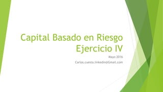 Capital Basado en Riesgo
Ejercicio IV
Mayo 2016
Carlos.cuesta.linkedin@Gmail.com
 