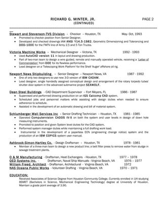 RICHARD G. MINTER, JR. PAGE 2
(CONTINUED)
__________________________________________________________________________________
__
Stewart and Stevenson-TVS Division - Checker – Houston, TX May- Oct, 1993
• Promoted to checker position from Senior Designer.
• Developed and checked drawings IAW ANSI Y14.5-1982, Geometric Dimensioning and Tolerancing and
DOD-100C for the FMTV line of Army 2.5 and 5 Ton Trucks.
Victoria Machine Works - Mechanical Designer – Victoria, TX 1992 - 1993
• Used AutoCAD version 11 in layout and drawing production.
• Part of two-man team to design a wire guided, remote and manually operated vehicle, receiving a ‘Letter of
Commendation’ from DOE for its flawless performance.
• Lead designer on a 'Telescoping Work Platform' for the Shell 'Auger' offshore oil rig.
Newport News Shipbuilding - Senior Designer – Newport News, VA 1987 - 1992
• One of only two designers to use new 3-D version of IBM CADAM.
• Lead designer, single handedly assigned conceptual design and arrangement of the rotary torpedo tubes'
shutter door system in the advanced submarine project SEAWOLF.
Dean Steel Buildings - CAD Department Supervisor – Fort Meyers, FL 1986 - 1987
• Supervised and performed drawing production on an IGS Calcomp CAD system.
• Scheduled jobs and personnel matters while assisting with design duties when needed to ensure
adherence to schedule.
• Assisted in the development of an automatic drawing and bill of material system.
Schlumberger Well Services Inc - Senior Drafting Technician – Houston, TX 1981 - 1985
• Operated Computervision CADDS IV-X on both the system and user levels in design of down hole
measuring instruments.
• Promoted to position and given System level duties for the CAD system.
• Performed system manager duties while maintaining a full drafting work load.
• Instrumental in the development of a paperless ECN (engineering change notice) system and the
production of an IBM COPICS system user manual.
Ashbrook-Simon-Hartley Co. - Design Draftsman - Houston, TX 1978 - 1981
• Member of a three-man team to design a new product line; a belt filter press to remove water from sludge in
sewage treatment plants.
O & M Manufacturing - Draftsman, Heat Exchangers - Houston, TX 1977 – 1978
QED Systems Inc. - Draftsman, Naval Ship Manuals - Virginia Beach, VA 1976 – 1977
William Freed, Architect - Draftsman, Architectural - Virginia Beach, VA 1972
NAS Oceana Public Works - Volunteer Drafting - Virginia Beach, VA 1970 – 1971
EDUCATION:
Received Associates of Science Degree from Houston Community College. Currently enrolled in UH studying
BSMET (Bachelors in Science, Mechanical Engineering Technology) degree at University of Houston.
Maintain a grade point average of 3.90.
 
