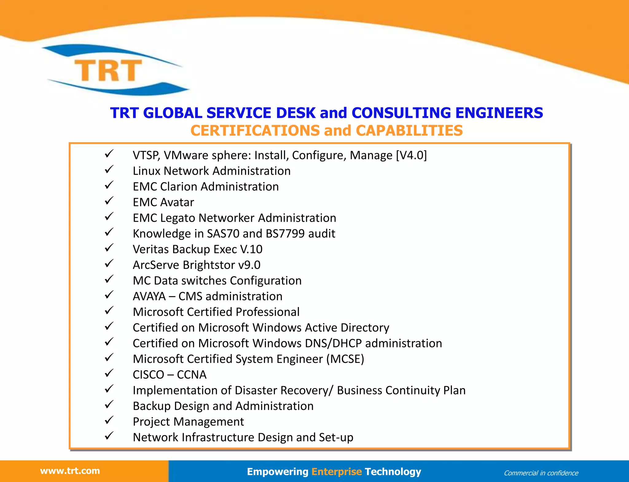 www.trt.com
TRT GLOBAL SERVICE DESK and CONSULTING ENGINEERS
CERTIFICATIONS and CAPABILITIES
www.trt.com Empowering Enterprise Technology Commercial in confidence
 VTSP, VMware sphere: Install, Configure, Manage [V4.0]
 Linux Network Administration
 EMC Clarion Administration
 EMC Avatar
 EMC Legato Networker Administration
 Knowledge in SAS70 and BS7799 audit
 Veritas Backup Exec V.10
 ArcServe Brightstor v9.0
 MC Data switches Configuration
 AVAYA – CMS administration
 Microsoft Certified Professional
 Certified on Microsoft Windows Active Directory
 Certified on Microsoft Windows DNS/DHCP administration
 Microsoft Certified System Engineer (MCSE)
 CISCO – CCNA
 Implementation of Disaster Recovery/ Business Continuity Plan
 Backup Design and Administration
 Project Management
 Network Infrastructure Design and Set-up
 