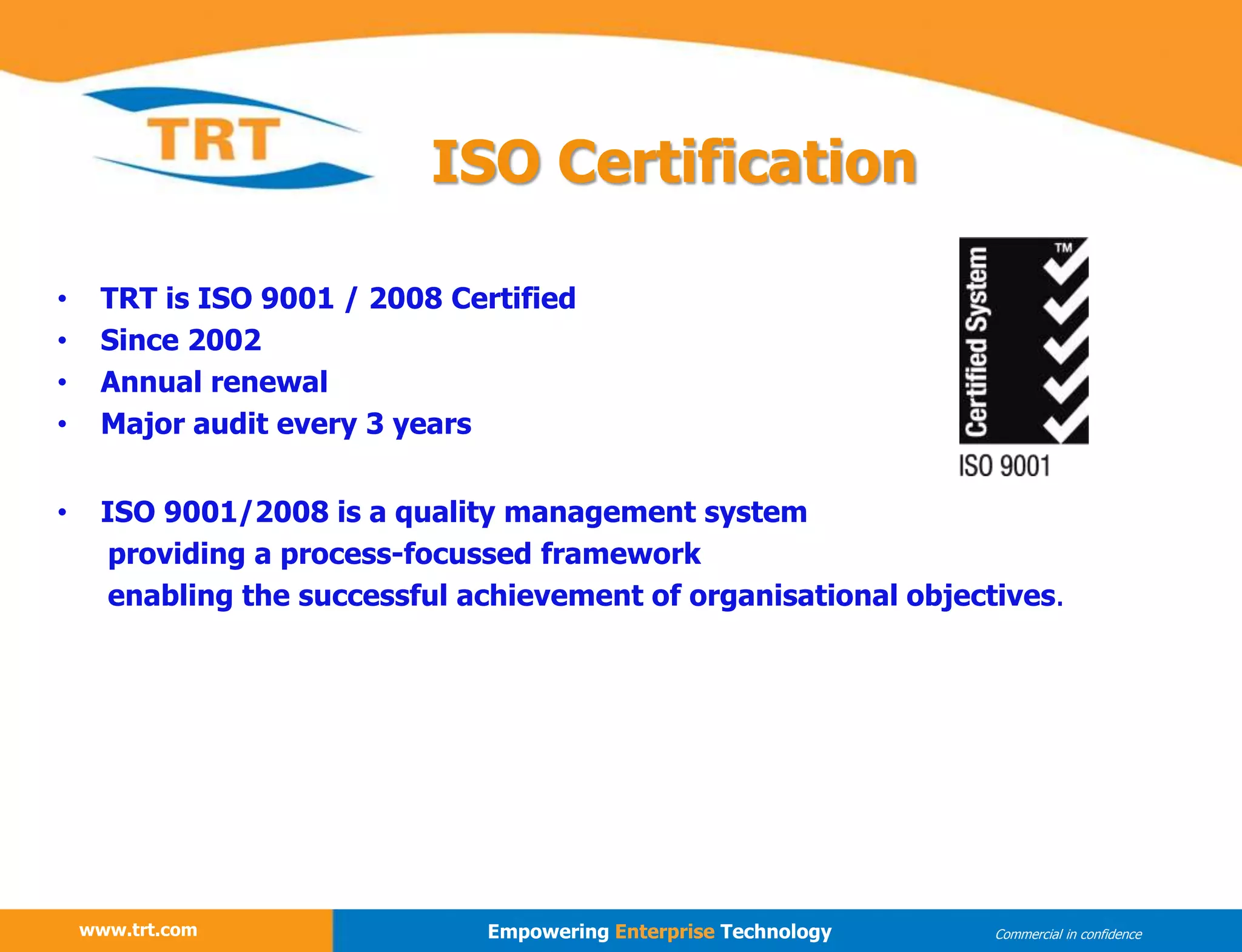 • TRT is ISO 9001 / 2008 Certified
• Since 2002
• Annual renewal
• Major audit every 3 years
• ISO 9001/2008 is a quality management system
providing a process-focussed framework
enabling the successful achievement of organisational objectives.
ISO Certification
www.trt.com
www.trt.com Empowering Enterprise Technology Commercial in confidence
 