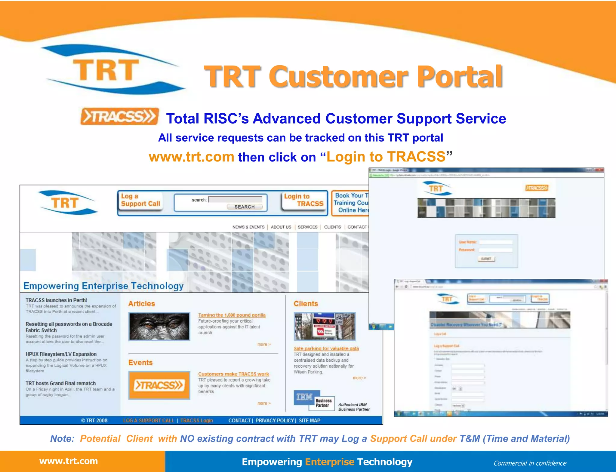 www.trt.com
www.trt.com Empowering Enterprise Technology Commercial in confidence
TRT Customer Portal
All service requests can be tracked on this TRT portal
www.trt.com then click on “Login to TRACSS”
Total RISC’s Advanced Customer Support Service
Note: Potential Client with NO existing contract with TRT may Log a Support Call under T&M (Time and Material)
 
