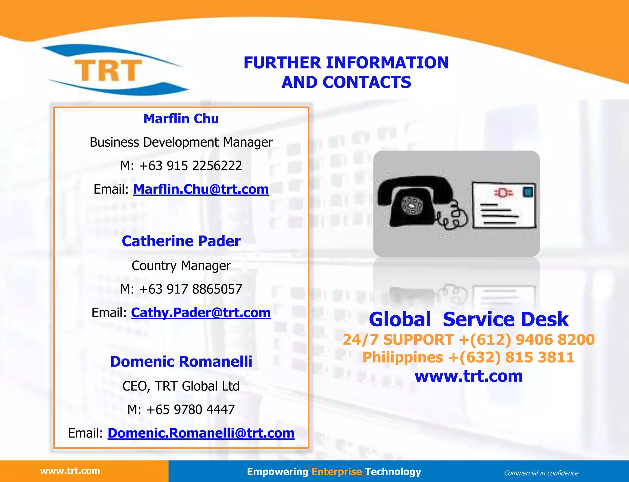 www.trt.com Empowering Enterprise Technology Commercial in confidence
Marflin Chu
Business Development Manager
M: +63 915 2256222
Email: Marflin.Chu@trt.com
Catherine Pader
Country Manager
M: +63 917 8865057
Email: Cathy.Pader@trt.com
Domenic Romanelli
CEO, TRT Global Ltd
M: +65 9780 4447
Email: Domenic.Romanelli@trt.com
FURTHER INFORMATION
AND CONTACTS
Global Service Desk
24/7 SUPPORT +(612) 9406 8200
Philippines +(632) 815 3811
www.trt.com
 