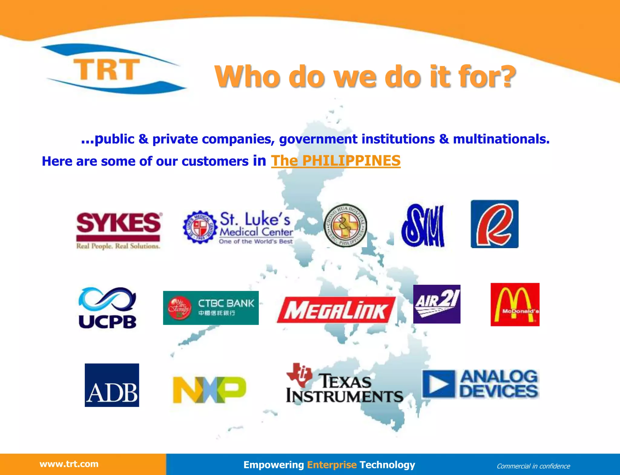 www.trt.com
...public & private companies, government institutions & multinationals.
Here are some of our customers in The PHILIPPINES
www.trt.com Empowering Enterprise Technology Commercial in confidence
Who do we do it for?
 
