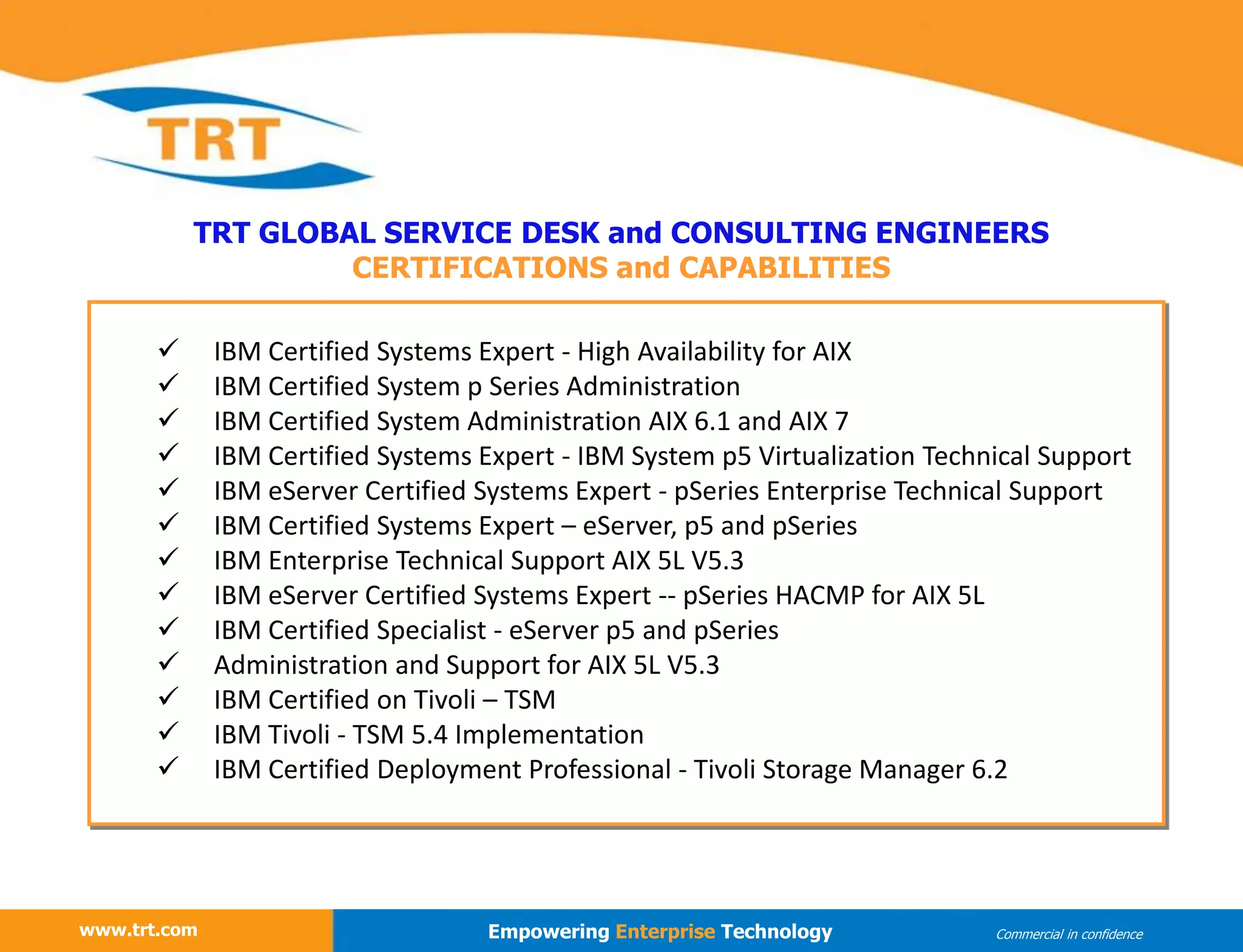 www.trt.com
TRT GLOBAL SERVICE DESK and CONSULTING ENGINEERS
CERTIFICATIONS and CAPABILITIES
www.trt.com Empowering Enterprise Technology Commercial in confidence
 IBM Certified Systems Expert - High Availability for AIX
 IBM Certified System p Series Administration
 IBM Certified System Administration AIX 6.1 and AIX 7
 IBM Certified Systems Expert - IBM System p5 Virtualization Technical Support
 IBM eServer Certified Systems Expert - pSeries Enterprise Technical Support
 IBM Certified Systems Expert – eServer, p5 and pSeries
 IBM Enterprise Technical Support AIX 5L V5.3
 IBM eServer Certified Systems Expert -- pSeries HACMP for AIX 5L
 IBM Certified Specialist - eServer p5 and pSeries
 Administration and Support for AIX 5L V5.3
 IBM Certified on Tivoli – TSM
 IBM Tivoli - TSM 5.4 Implementation
 IBM Certified Deployment Professional - Tivoli Storage Manager 6.2
 