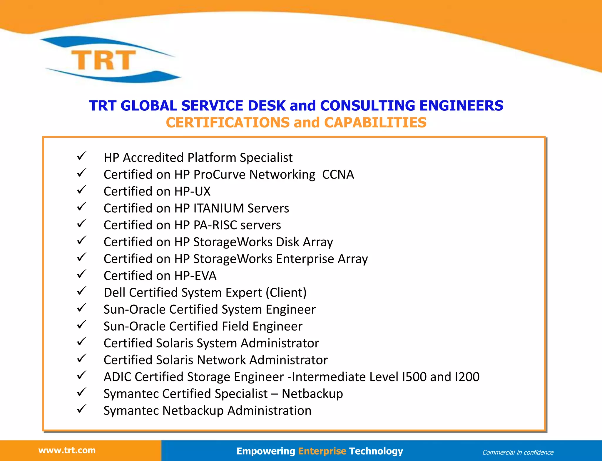 www.trt.com
TRT GLOBAL SERVICE DESK and CONSULTING ENGINEERS
CERTIFICATIONS and CAPABILITIES
www.trt.com Empowering Enterprise Technology Commercial in confidence
 HP Accredited Platform Specialist
 Certified on HP ProCurve Networking CCNA
 Certified on HP-UX
 Certified on HP ITANIUM Servers
 Certified on HP PA-RISC servers
 Certified on HP StorageWorks Disk Array
 Certified on HP StorageWorks Enterprise Array
 Certified on HP-EVA
 Dell Certified System Expert (Client)
 Sun-Oracle Certified System Engineer
 Sun-Oracle Certified Field Engineer
 Certified Solaris System Administrator
 Certified Solaris Network Administrator
 ADIC Certified Storage Engineer -Intermediate Level I500 and I200
 Symantec Certified Specialist – Netbackup
 Symantec Netbackup Administration
 