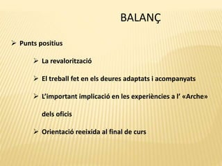 BALANÇ
 Punts positius
 La revalorització
 El treball fet en els deures adaptats i acompanyats
 L’important implicació en les experiències a l’ «Arche»
dels oficis
 Orientació reeixida al final de curs
 