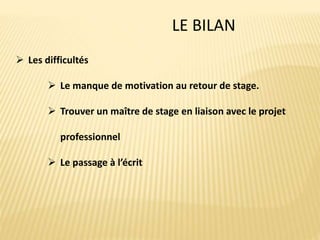 LE BILAN
 Les difficultés
 Le manque de motivation au retour de stage.
 Trouver un maître de stage en liaison avec le projet
professionnel
 Le passage à l’écrit
 