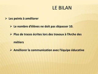 LE BILAN
 Les points à améliorer
 Le nombre d’élèves ne doit pas dépasser 10.
 Plus de traces écrites lors des travaux à l’Arche des
métiers
 Améliorer la communication avec l’équipe éducative
 