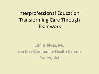 Interprofessional Education: 
Transforming Care Through 
Teamwork 
Daniel Rivas, MD 
Sea Mar Community Health Centers 
Burien, WA 
 