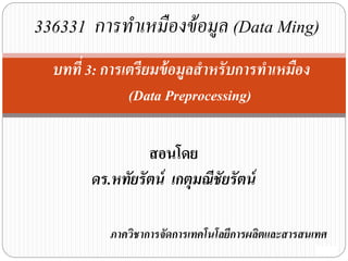 สอนโดย
ดร.หทัยรัตน์ เกตุมณีชัยรัตน์
ภาควิชาการจัดการเทคโนโลยีการผลิตและสารสนเทศ
บทที่ 3: การเตรียมข้อมูลสาหรับการทาเหมือง
(Data Preprocessing)
336331 การทาเหมืองข้อมูล (Data Ming)
 