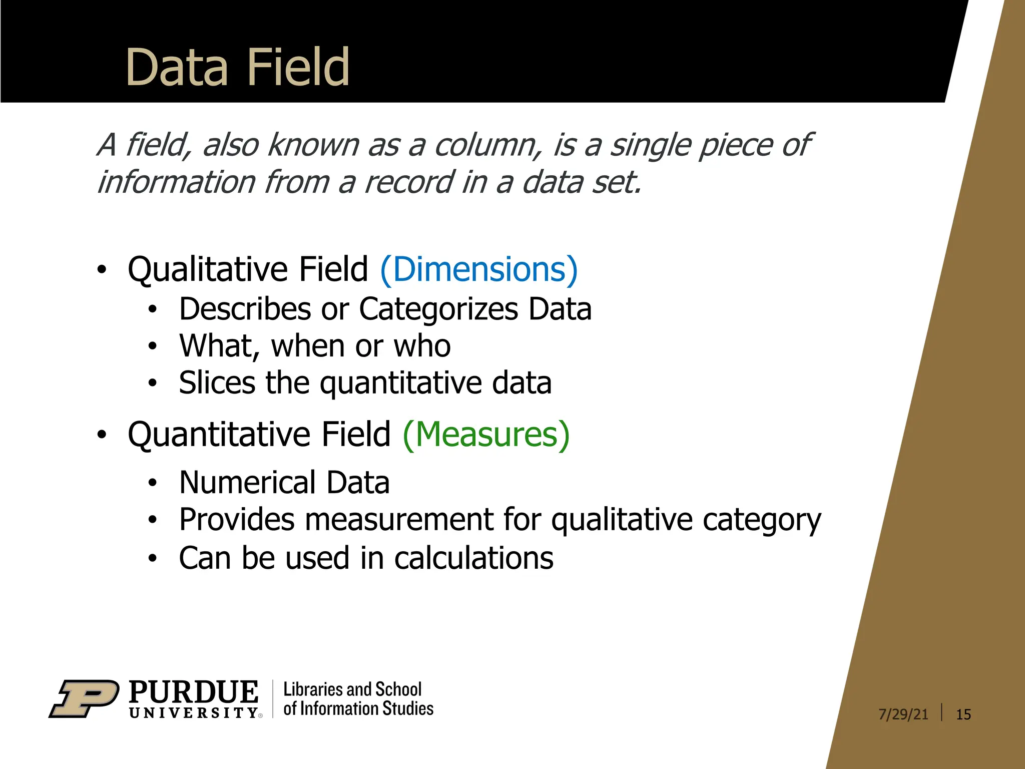 Data Field
15
A field, also known as a column, is a single piece of
information from a record in a data set.
• Qualitative Field (Dimensions)
• Describes or Categorizes Data
• What, when or who
• Slices the quantitative data
• Quantitative Field (Measures)
• Numerical Data
• Provides measurement for qualitative category
• Can be used in calculations
 