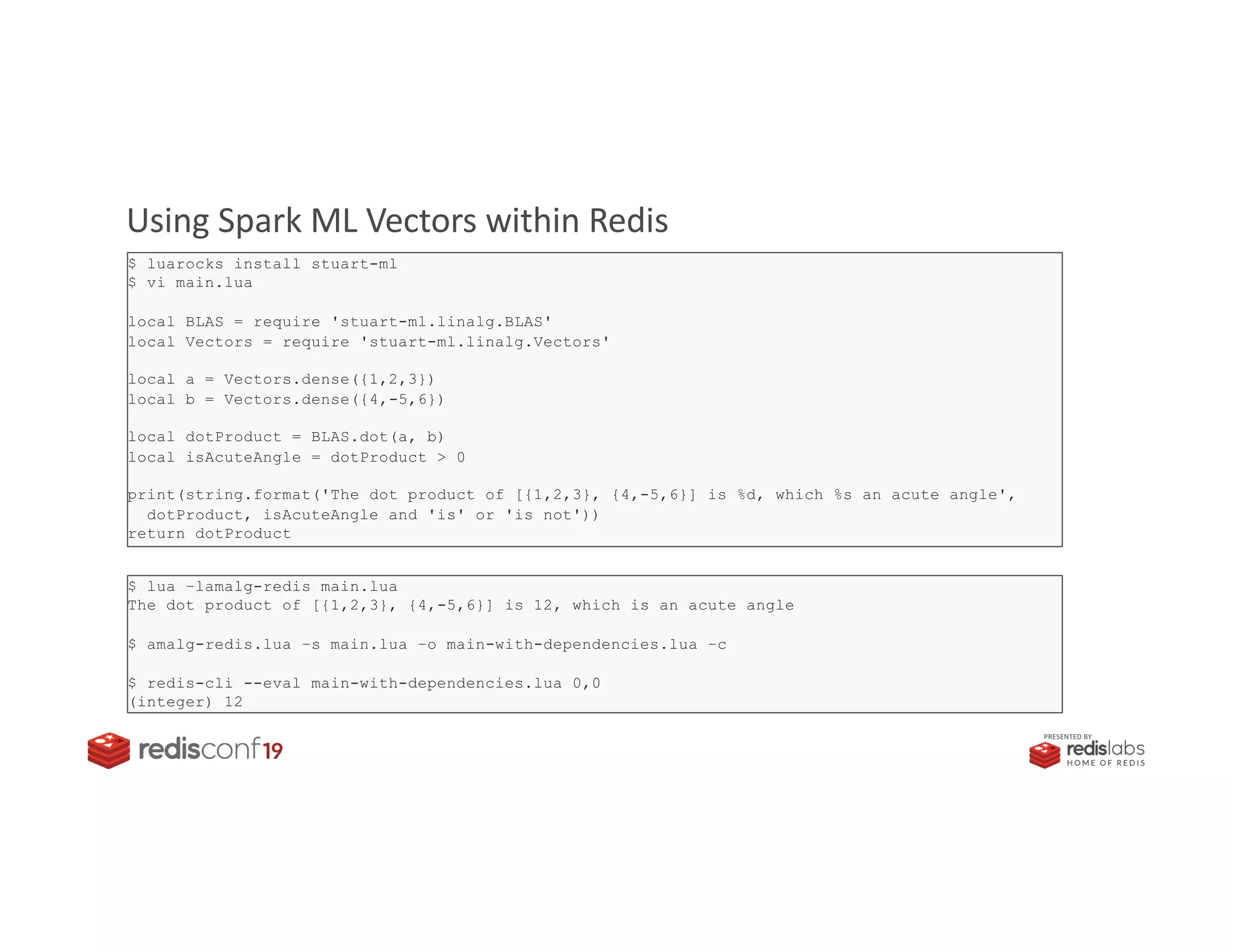 PRESENTED BY
Using Spark ML Vectors within Redis
$ luarocks install stuart-ml
$ vi main.lua
local BLAS = require 'stuart-ml.linalg.BLAS'
local Vectors = require 'stuart-ml.linalg.Vectors'
local a = Vectors.dense({1,2,3})
local b = Vectors.dense({4,-5,6})
local dotProduct = BLAS.dot(a, b)
local isAcuteAngle = dotProduct > 0
print(string.format('The dot product of [{1,2,3}, {4,-5,6}] is %d, which %s an acute angle',
dotProduct, isAcuteAngle and 'is' or 'is not'))
return dotProduct
$ lua –lamalg-redis main.lua
The dot product of [{1,2,3}, {4,-5,6}] is 12, which is an acute angle
$ amalg-redis.lua –s main.lua –o main-with-dependencies.lua –c
$ redis-cli --eval main-with-dependencies.lua 0,0
(integer) 12
 