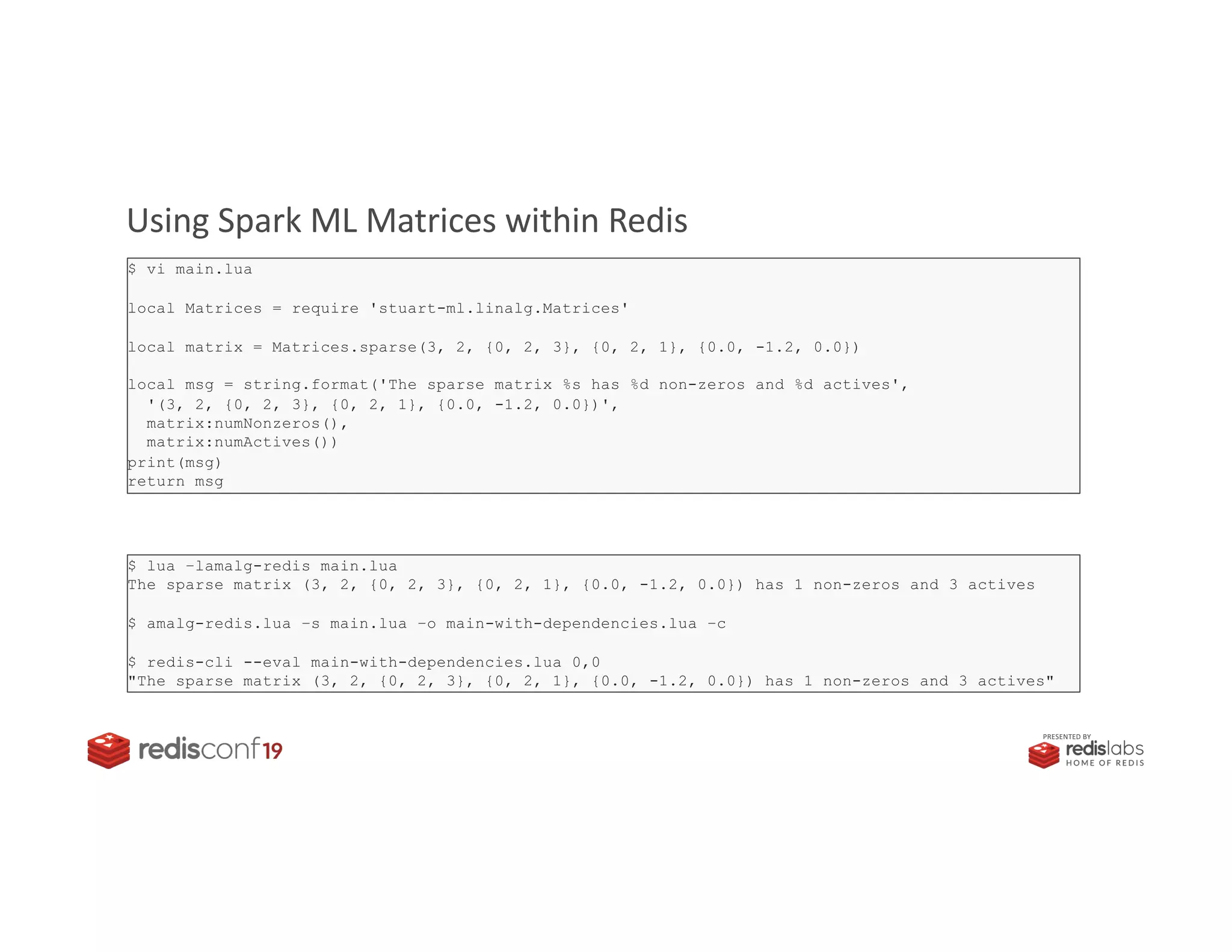 PRESENTED BY
Using Spark ML Matrices within Redis
$ vi main.lua
local Matrices = require 'stuart-ml.linalg.Matrices'
local matrix = Matrices.sparse(3, 2, {0, 2, 3}, {0, 2, 1}, {0.0, -1.2, 0.0})
local msg = string.format('The sparse matrix %s has %d non-zeros and %d actives',
'(3, 2, {0, 2, 3}, {0, 2, 1}, {0.0, -1.2, 0.0})',
matrix:numNonzeros(),
matrix:numActives())
print(msg)
return msg
$ lua –lamalg-redis main.lua
The sparse matrix (3, 2, {0, 2, 3}, {0, 2, 1}, {0.0, -1.2, 0.0}) has 1 non-zeros and 3 actives
$ amalg-redis.lua –s main.lua –o main-with-dependencies.lua –c
$ redis-cli --eval main-with-dependencies.lua 0,0
"The sparse matrix (3, 2, {0, 2, 3}, {0, 2, 1}, {0.0, -1.2, 0.0}) has 1 non-zeros and 3 actives"
 