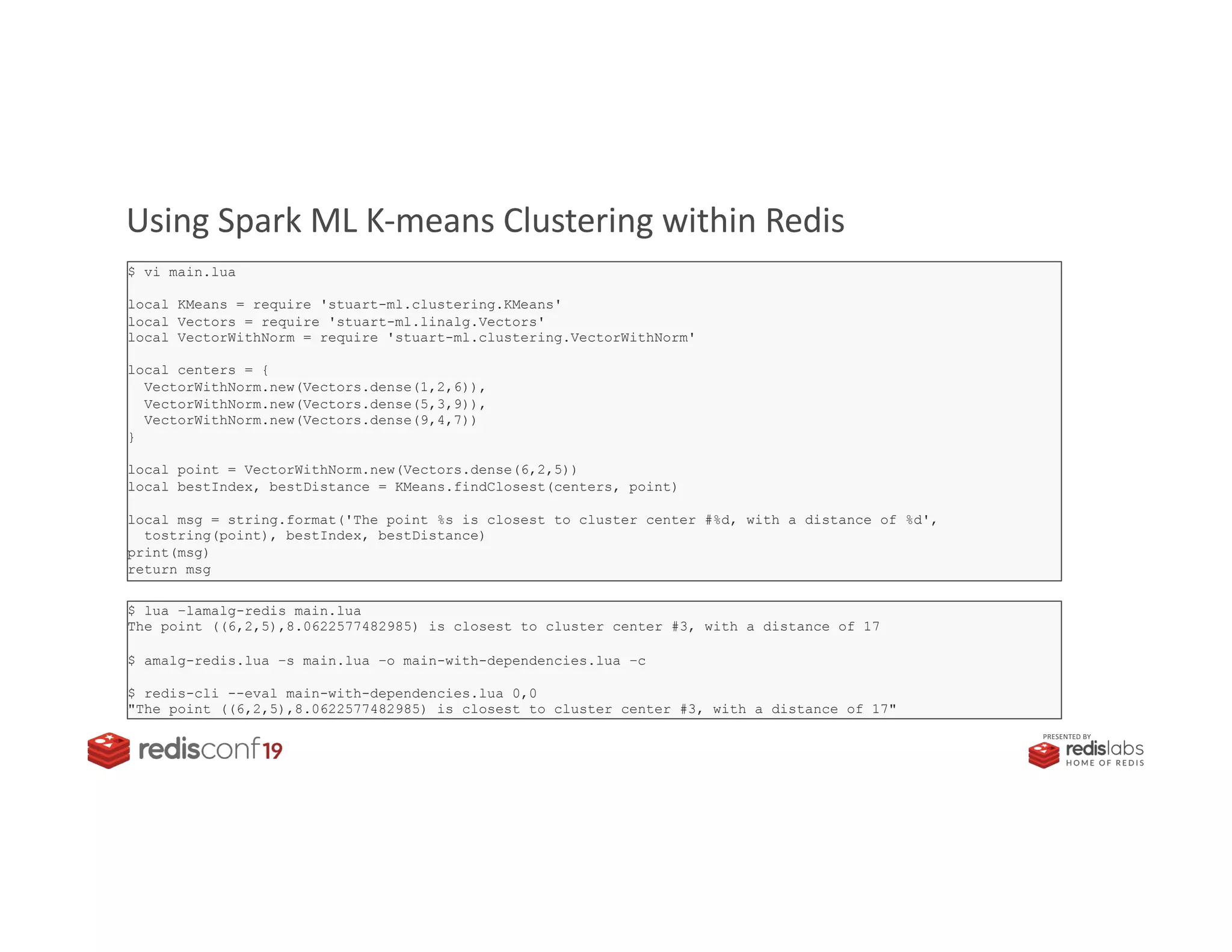 PRESENTED BY
Using Spark ML K-means Clustering within Redis
$ vi main.lua
local KMeans = require 'stuart-ml.clustering.KMeans'
local Vectors = require 'stuart-ml.linalg.Vectors'
local VectorWithNorm = require 'stuart-ml.clustering.VectorWithNorm'
local centers = {
VectorWithNorm.new(Vectors.dense(1,2,6)),
VectorWithNorm.new(Vectors.dense(5,3,9)),
VectorWithNorm.new(Vectors.dense(9,4,7))
}
local point = VectorWithNorm.new(Vectors.dense(6,2,5))
local bestIndex, bestDistance = KMeans.findClosest(centers, point)
local msg = string.format('The point %s is closest to cluster center #%d, with a distance of %d',
tostring(point), bestIndex, bestDistance)
print(msg)
return msg
$ lua –lamalg-redis main.lua
The point ((6,2,5),8.0622577482985) is closest to cluster center #3, with a distance of 17
$ amalg-redis.lua –s main.lua –o main-with-dependencies.lua –c
$ redis-cli --eval main-with-dependencies.lua 0,0
"The point ((6,2,5),8.0622577482985) is closest to cluster center #3, with a distance of 17"
 