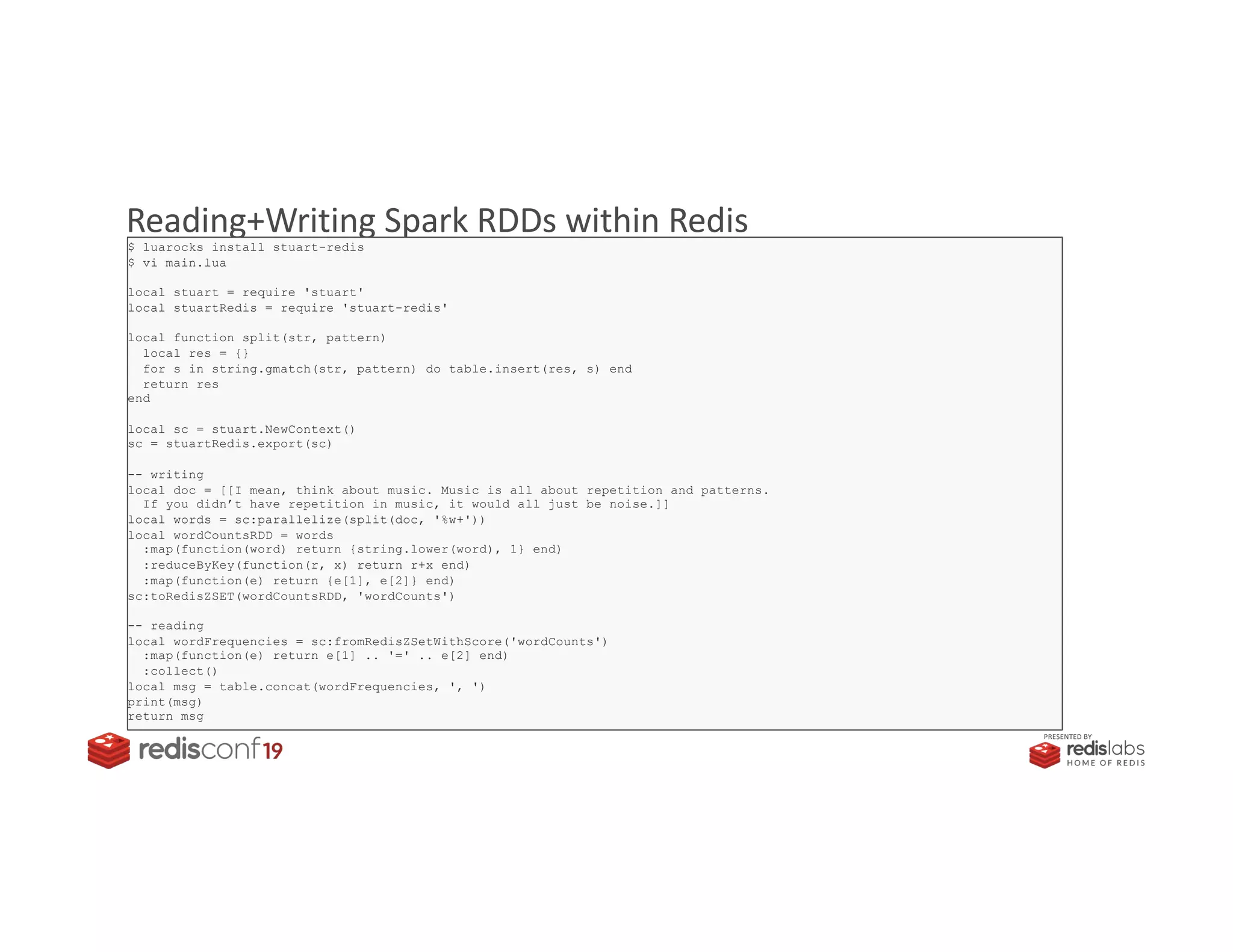 PRESENTED BY
Reading+Writing Spark RDDs within Redis$ luarocks install stuart-redis
$ vi main.lua
local stuart = require 'stuart'
local stuartRedis = require 'stuart-redis'
local function split(str, pattern)
local res = {}
for s in string.gmatch(str, pattern) do table.insert(res, s) end
return res
end
local sc = stuart.NewContext()
sc = stuartRedis.export(sc)
-- writing
local doc = [[I mean, think about music. Music is all about repetition and patterns.
If you didn’t have repetition in music, it would all just be noise.]]
local words = sc:parallelize(split(doc, '%w+'))
local wordCountsRDD = words
:map(function(word) return {string.lower(word), 1} end)
:reduceByKey(function(r, x) return r+x end)
:map(function(e) return {e[1], e[2]} end)
sc:toRedisZSET(wordCountsRDD, 'wordCounts')
-- reading
local wordFrequencies = sc:fromRedisZSetWithScore('wordCounts')
:map(function(e) return e[1] .. '=' .. e[2] end)
:collect()
local msg = table.concat(wordFrequencies, ', ')
print(msg)
return msg
 