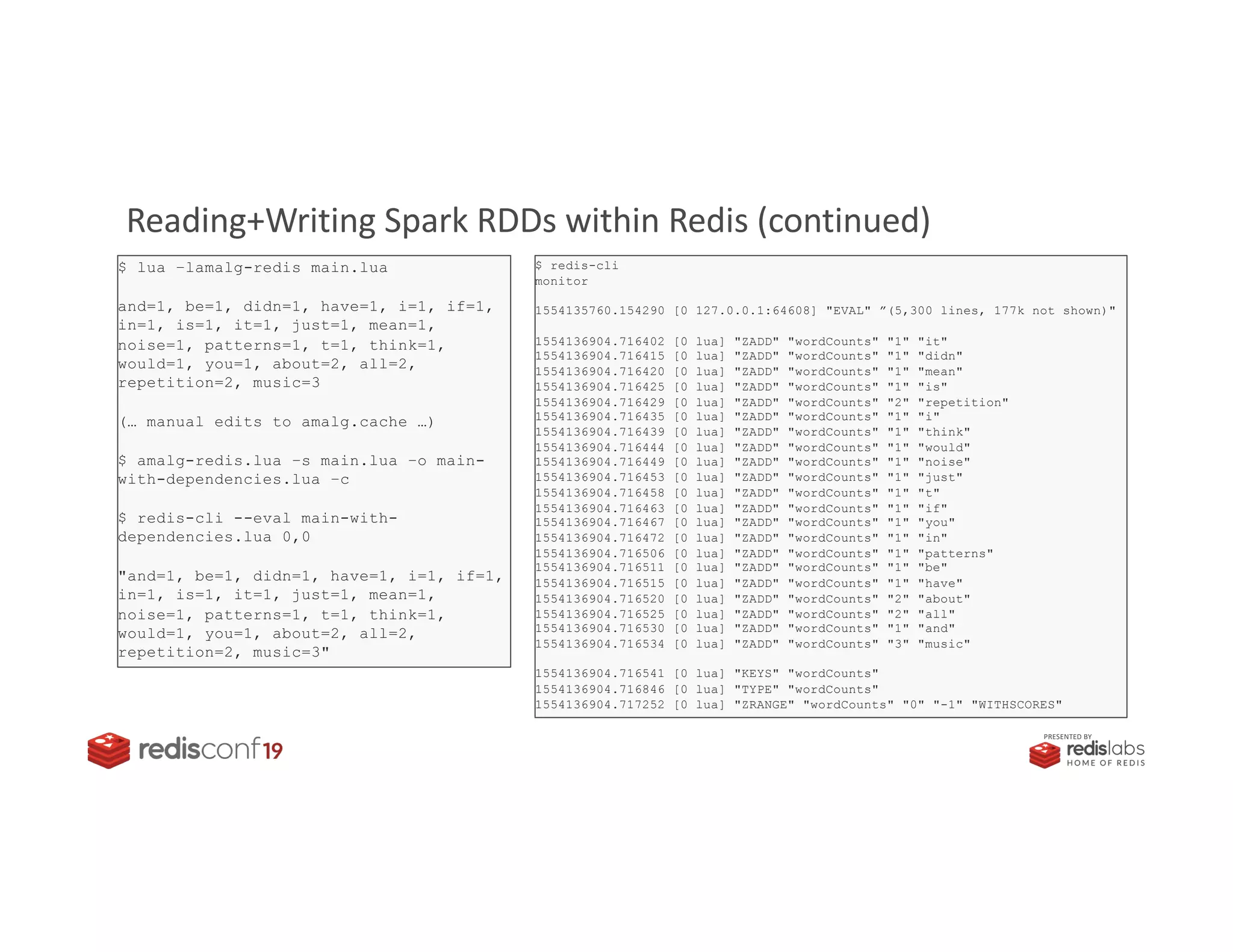 PRESENTED BY
Reading+Writing Spark RDDs within Redis (continued)
$ redis-cli
monitor
1554135760.154290 [0 127.0.0.1:64608] "EVAL" ”(5,300 lines, 177k not shown)"
1554136904.716402 [0 lua] "ZADD" "wordCounts" "1" "it"
1554136904.716415 [0 lua] "ZADD" "wordCounts" "1" "didn"
1554136904.716420 [0 lua] "ZADD" "wordCounts" "1" "mean"
1554136904.716425 [0 lua] "ZADD" "wordCounts" "1" "is"
1554136904.716429 [0 lua] "ZADD" "wordCounts" "2" "repetition"
1554136904.716435 [0 lua] "ZADD" "wordCounts" "1" "i"
1554136904.716439 [0 lua] "ZADD" "wordCounts" "1" "think"
1554136904.716444 [0 lua] "ZADD" "wordCounts" "1" "would"
1554136904.716449 [0 lua] "ZADD" "wordCounts" "1" "noise"
1554136904.716453 [0 lua] "ZADD" "wordCounts" "1" "just"
1554136904.716458 [0 lua] "ZADD" "wordCounts" "1" "t"
1554136904.716463 [0 lua] "ZADD" "wordCounts" "1" "if"
1554136904.716467 [0 lua] "ZADD" "wordCounts" "1" "you"
1554136904.716472 [0 lua] "ZADD" "wordCounts" "1" "in"
1554136904.716506 [0 lua] "ZADD" "wordCounts" "1" "patterns"
1554136904.716511 [0 lua] "ZADD" "wordCounts" "1" "be"
1554136904.716515 [0 lua] "ZADD" "wordCounts" "1" "have"
1554136904.716520 [0 lua] "ZADD" "wordCounts" "2" "about"
1554136904.716525 [0 lua] "ZADD" "wordCounts" "2" "all"
1554136904.716530 [0 lua] "ZADD" "wordCounts" "1" "and"
1554136904.716534 [0 lua] "ZADD" "wordCounts" "3" "music"
1554136904.716541 [0 lua] "KEYS" "wordCounts"
1554136904.716846 [0 lua] "TYPE" "wordCounts"
1554136904.717252 [0 lua] "ZRANGE" "wordCounts" "0" "-1" "WITHSCORES"
$ lua –lamalg-redis main.lua
and=1, be=1, didn=1, have=1, i=1, if=1,
in=1, is=1, it=1, just=1, mean=1,
noise=1, patterns=1, t=1, think=1,
would=1, you=1, about=2, all=2,
repetition=2, music=3
(… manual edits to amalg.cache …)
$ amalg-redis.lua –s main.lua –o main-
with-dependencies.lua –c
$ redis-cli --eval main-with-
dependencies.lua 0,0
"and=1, be=1, didn=1, have=1, i=1, if=1,
in=1, is=1, it=1, just=1, mean=1,
noise=1, patterns=1, t=1, think=1,
would=1, you=1, about=2, all=2,
repetition=2, music=3"
 